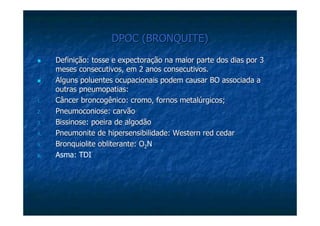 DPOC (BRONQUITE)DPOC (BRONQUITE)
Definição: tosse e expectoração na maior parte dos dias por 3Definição: tosse e expectoração na maior parte dos dias por 3
meses consecutivos, em 2 anos consecutivos.meses consecutivos, em 2 anos consecutivos.
Alguns poluentes ocupacionais podem causar BO associada aAlguns poluentes ocupacionais podem causar BO associada a
outrasoutras pneumopatiaspneumopatias::
1.1. CâncerCâncer broncogênicobroncogênico: cromo, fornos metalúrgicos;: cromo, fornos metalúrgicos;
2.2. PneumoconiosePneumoconiose: carvão: carvão
3.3. BissinoseBissinose: poeira de algodão: poeira de algodão
4.4. PneumonitePneumonite de hipersensibilidade: Westernde hipersensibilidade: Western redred cedarcedar
5.5. BronquioliteBronquiolite obliteranteobliterante: O: O2N
6. Asma: TDI
 
