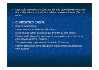 Legislação previdenciária (Decreto 3048 de 06/05/1999)Legislação previdenciária (Decreto 3048 de 06/05/1999) inclueinclue alémalém
dos sublinhados ados sublinhados a acrilonitrilaacrilonitrila e neblina de óleos minerais (óleo dee neblina de óleos minerais (óleo de
corte)corte)
DIAGNÓSTICO CAUSAL:DIAGNÓSTICO CAUSAL:
História ocupacional;História ocupacional;
Levantamentos ambientais realizados;Levantamentos ambientais realizados;
Existência de outros pacientes que tiveram ou têm câncer;Existência de outros pacientes que tiveram ou têm câncer;
Existência de alterações pulmonares que auxiliem a comprovar aExistência de alterações pulmonares que auxiliem a comprovar a
exposição (exposição (asbestoseasbestose,, berilioseberiliose););
Tempo de latência geralmente acima de 15 anos, e;Tempo de latência geralmente acima de 15 anos, e;
Fatores associados como tabagismo, hidrocarbonetos policíclicosFatores associados como tabagismo, hidrocarbonetos policíclicos
com asbestos.com asbestos.
 