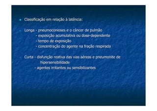 Classificação em relação à latência:Classificação em relação à latência:
LongaLonga -- pneumoconiosespneumoconioses e o câncer de pulmãoe o câncer de pulmão
-- exposição acumulativa ou doseexposição acumulativa ou dose--dependentedependente
-- tempo de exposiçãotempo de exposição
-- concentração do agente na fração respiradaconcentração do agente na fração respirada
CurtaCurta -- disfunção reativa das vias aéreas edisfunção reativa das vias aéreas e pneumonitepneumonite dede
hipersensibilidadehipersensibilidade
-- agentes irritantes ou sensibilizantesagentes irritantes ou sensibilizantes
 