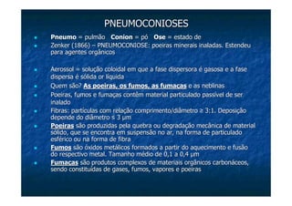 PNEUMOCONIOSESPNEUMOCONIOSES
PneumoPneumo = pulmão= pulmão ConionConion = pó= pó OseOse = estado de= estado de
ZenkerZenker (1866)(1866) –– PNEUMOCONIOSE: poeiras minerais inaladas. EstendeuPNEUMOCONIOSE: poeiras minerais inaladas. Estendeu
para agentes orgânicospara agentes orgânicos
Aerossol = solução coloidal em que a fase dispersora é gasosa eAerossol = solução coloidal em que a fase dispersora é gasosa e a fasea fase
dispersa é sólidadispersa é sólida oror líquidalíquida
Quem são?Quem são? As poeiras, os fumos, as fumaçasAs poeiras, os fumos, as fumaças e as neblinase as neblinas
Poeiras, fumos e fumaças contêm material particulado passível dePoeiras, fumos e fumaças contêm material particulado passível de serser
inaladoinalado
Fibras: partículas com relação comprimento/diâmetroFibras: partículas com relação comprimento/diâmetro ≥≥ 3:1. Deposição3:1. Deposição
depende do diâmetrodepende do diâmetro ≤≤ 33 µµmm
PoeirasPoeiras são produzidas pela quebra ou degradação mecânica de materialsão produzidas pela quebra ou degradação mecânica de material
sólido, que se encontra em suspensão no ar, na forma de particulsólido, que se encontra em suspensão no ar, na forma de particuladoado
esférico ou na forma de fibraesférico ou na forma de fibra
FumosFumos são óxidos metálicos formados a partir do aquecimento e fusãosão óxidos metálicos formados a partir do aquecimento e fusão
do respectivo metal. Tamanho médio de 0,1 a 0,4do respectivo metal. Tamanho médio de 0,1 a 0,4 µµmm
FumaFumaççasas ssãão produtos complexos de materiais orgo produtos complexos de materiais orgâânicos carbonnicos carbonááceos,ceos,
sendo constitusendo constituíídas de gases, fumos, vapores e poeirasdas de gases, fumos, vapores e poeiras
 