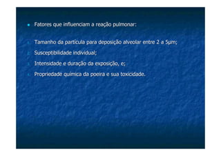 Fatores que influenciam a reação pulmonar:Fatores que influenciam a reação pulmonar:
1.1. Tamanho da partícula para deposição alveolar entre 2 a 5Tamanho da partícula para deposição alveolar entre 2 a 5µµm;m;
2.2. Susceptibilidade individual;Susceptibilidade individual;
3.3. Intensidade e duração da exposição, e;Intensidade e duração da exposição, e;
4.4. Propriedade química da poeira e sua toxicidade.Propriedade química da poeira e sua toxicidade.
 