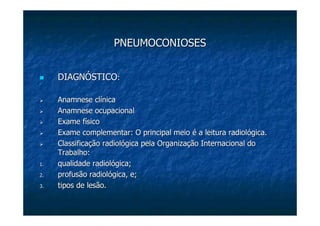 PNEUMOCONIOSESPNEUMOCONIOSES
DIAGNÓSTICODIAGNÓSTICO::
AnamneseAnamnese clínicaclínica
AnamneseAnamnese ocupacionalocupacional
Exame físicoExame físico
Exame complementar: O principal meio é a leitura radiológica.Exame complementar: O principal meio é a leitura radiológica.
Classificação radiológica pela Organização Internacional doClassificação radiológica pela Organização Internacional do
Trabalho:Trabalho:
1.1. qualidade radiológica;qualidade radiológica;
2.2. profusão radiológica, e;profusão radiológica, e;
3.3. tipos de lesão.tipos de lesão.
 
