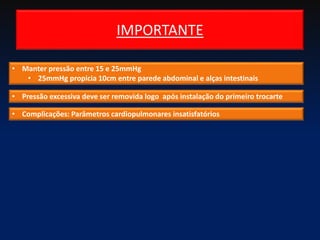 IMPORTANTE
• Manter pressão entre 15 e 25mmHg
• 25mmHg propicia 10cm entre parede abdominal e alças intestinais
• Pressão excessiva deve ser removida logo após instalação do primeiro trocarte
• Complicações: Parâmetros cardiopulmonares insatisfatórios
 