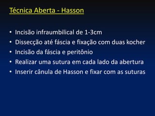 • Incisão infraumbilical de 1-3cm
• Dissecção até fáscia e fixação com duas kocher
• Incisão da fáscia e peritônio
• Realizar uma sutura em cada lado da abertura
• Inserir cânula de Hasson e fixar com as suturas
Técnica Aberta - Hasson
 