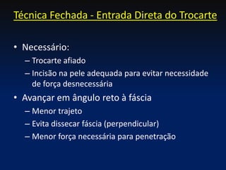 • Necessário:
– Trocarte afiado
– Incisão na pele adequada para evitar necessidade
de força desnecessária
• Avançar em ângulo reto à fáscia
– Menor trajeto
– Evita dissecar fáscia (perpendicular)
– Menor força necessária para penetração
Técnica Fechada - Entrada Direta do Trocarte
 
