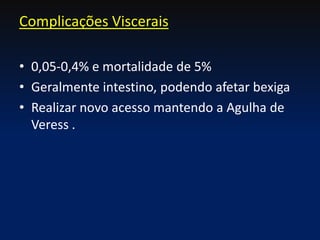 • 0,05-0,4% e mortalidade de 5%
• Geralmente intestino, podendo afetar bexiga
• Realizar novo acesso mantendo a Agulha de
Veress .
Complicações Viscerais
 