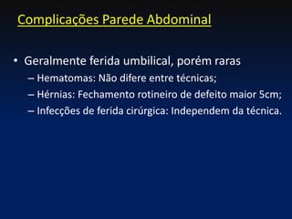 • Geralmente ferida umbilical, porém raras
– Hematomas: Não difere entre técnicas;
– Hérnias: Fechamento rotineiro de defeito maior 5cm;
– Infecções de ferida cirúrgica: Independem da técnica.
Complicações Parede Abdominal
 