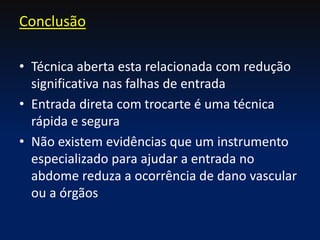 • Técnica aberta esta relacionada com redução
significativa nas falhas de entrada
• Entrada direta com trocarte é uma técnica
rápida e segura
• Não existem evidências que um instrumento
especializado para ajudar a entrada no
abdome reduza a ocorrência de dano vascular
ou a órgãos
Conclusão
 