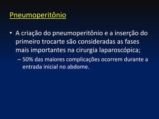 • A criação do pneumoperitônio e a inserção do
primeiro trocarte são consideradas as fases
mais importantes na cirurgia laparoscópica;
– 50% das maiores complicações ocorrem durante a
entrada inicial no abdome.
Pneumoperitônio
 
