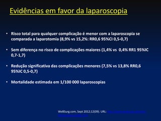Evidências em favor da laparoscopia
• Risco total para qualquer complicação é menor com a laparoscopia se
comparada a laparotomia (8,9% vs 15,2%: RR0,6 95%CI 0,5-0,7)
• Sem diferença no risco de complicações maiores (1,4% vs 0,4% RR1 95%IC
0,7-1,7)
• Redução significativa das complicações menores (7,5% vs 13,8% RR0,6
95%IC 0,5-0,7)
• Mortalidade estimada em 1/100 000 laparoscopias
WeBSurg.com, Sept 2012;12(09). URL: http://www.websurg.com/doi-
lt03enalbornoz001.htm
 