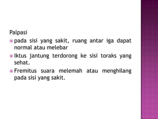 Palpasi
 pada sisi yang sakit, ruang antar iga dapat
normal atau melebar
 Iktus jantung terdorong ke sisi toraks yang
sehat.
 Fremitus suara melemah atau menghilang
pada sisi yang sakit.

 