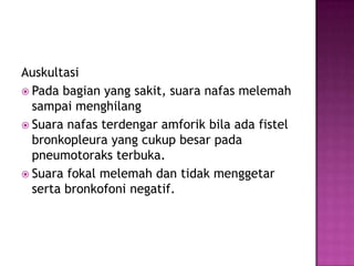 Auskultasi
 Pada bagian yang sakit, suara nafas melemah
sampai menghilang
 Suara nafas terdengar amforik bila ada fistel
bronkopleura yang cukup besar pada
pneumotoraks terbuka.
 Suara fokal melemah dan tidak menggetar
serta bronkofoni negatif.

 