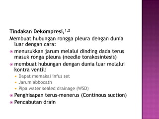 Tindakan Dekompresi,1,2
Membuat hubungan rongga pleura dengan dunia
luar dengan cara:
 menusukkan jarum melalui dinding dada terus
masuk ronga pleura (needle torakosintesis)
 membuat hubungan dengan dunia luar melalui
kontra ventil:
Dapat memakai infus set
 Jarum abbocath
 Pipa water sealed drainage (WSD)


Penghisapan terus-menerus (Continous suction)
 Pencabutan drain


 