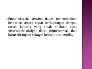  Pneumotoraks

tension dapat menyebabkan
kematian secara cepat berhubungan dengan
curah jantung yang tidak adekuat atau
insufisiensi oksigen darah (hipoksemia), dan
harus ditangani sebagai kedaruratan medis.

 