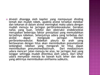 

Alveoli disangga oleh kapiler yang mempunyai dinding
lemah dan mudah robek, apabila alveol tersebut melebar
dan tekanan di dalam alveol meningkat maka udara dengan
mudah menuju ke jaringan peribronkovaskular. Gerakan
nafas yang kuat, infeksi dan obstruksi endobronkial
merupakan beberapa faktor presipitasi yang memudahkan
terjadinya robekan. Selanjutnya udara yang terbebas dari
alveol
dapat
mengoyak
jaringan
fibrotik
peribronkovaskular. Robekan pleura ke arah yang
berlawanan dengan hilus akan menimbulkan pneumotorak
sedangkan robekan yang mengarah ke hilus dapat
menimbulkan pneumomediastinum.
Dari mediastinum
udara mencari jalan menuju ke atas, ke jaringan ikat yang
longgar sehingga mudah ditembus oleh udara. Dari leher
udara menyebar merata ke bawah kulit leher dan dada
yang akhirnya menimbulkan emfisema subkutis.

 