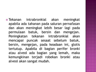 Tekanan

intrabronkial akan meningkat
apabila ada tahanan pada saluran pernafasan
dan akan meningkat lebih besar lagi pada
permulaan batuk, bersin dan mengejan.
Peningkatan tekanan intrabronkial akan
mencapai puncak sesaat sebelum batuk,
bersin, mengejan, pada keadaan ini, glotis
tertutup. Apabila di bagian perifer bronki
atau alveol ada bagian yang lemah, maka
kemungkinan terjadi robekan bronki atau
alveol akan sangat mudah.

 