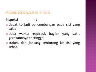 Inspeksi
:
 dapat terjadi pencembungan pada sisi yang
sakit
 pada waktu respirasi, bagian yang sakit
gerakannnya tertinggal
 trakea dan jantung terdorong ke sisi yang
sehat.

 