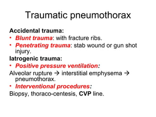 Traumatic pneumothorax
Accidental trauma:
• Blunt trauma: with fracture ribs.
• Penetrating trauma: stab wound or gun shot
injury.
Iatrogenic trauma:
• Positive pressure ventilation:
Alveolar rupture  interstitial emphysema 
pneumothorax.
• Interventional procedures:
Biopsy, thoraco-centesis, CVP line.
 