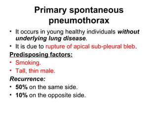 Primary spontaneous
pneumothorax
• It occurs in young healthy individuals without
underlying lung disease.
• It is due to rupture of apical sub-pleural bleb.
Predisposing factors:
• Smoking.
• Tall, thin male.
Recurrence:
• 50% on the same side.
• 10% on the opposite side.
 