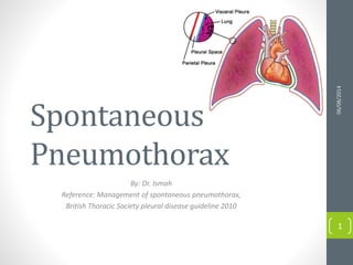 Spontaneous
Pneumothorax
By: Dr. Ismah
Reference: Management of spontaneous pneumothorax,
British Thoracic Society pleural disease guideline 2010
06/08/2014
1
 