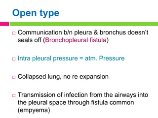 Open type
 Communication b/n pleura & bronchus doesn’t
seals off (Bronchopleural fistula)
 Intra pleural pressure = atm. Pressure
 Collapsed lung, no re expansion
 Transmission of infection from the airways into
the pleural space through fistula common
(empyema)
 