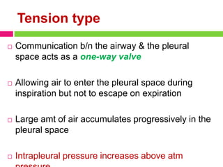 Tension type
 Communication b/n the airway & the pleural
space acts as a one-way valve
 Allowing air to enter the pleural space during
inspiration but not to escape on expiration
 Large amt of air accumulates progressively in the
pleural space
 Intrapleural pressure increases above atm
 
