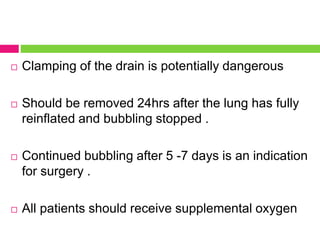  Clamping of the drain is potentially dangerous
 Should be removed 24hrs after the lung has fully
reinflated and bubbling stopped .
 Continued bubbling after 5 -7 days is an indication
for surgery .
 All patients should receive supplemental oxygen
 
