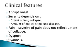 Abrupt onset. 
Severity depends on : 
◦ Extent of lung collapse. 
◦ Amount of pre-existing lung disease. 
Pain – severity of pain does not reflect extent 
of collapse. 
Dyspnea. 
Cyanosis. 
 