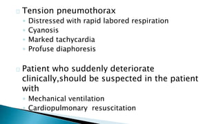 Tension pneumothorax 
◦ Distressed with rapid labored respiration 
◦ Cyanosis 
◦ Marked tachycardia 
◦ Profuse diaphoresis 
Patient who suddenly deteriorate 
clinically,should be suspected in the patient 
with 
◦ Mechanical ventilation 
◦ Cardiopulmonary resuscitation 
 