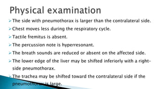 The side with pneumothorax is larger than the contralateral side. 
Chest moves less during the respiratory cycle. 
Tactile fremitus is absent. 
The percussion note is hyperresonant. 
The breath sounds are reduced or absent on the affected side. 
The lower edge of the liver may be shifted inferiorly with a right-side 
pneumothorax. 
The trachea may be shifted toward the contralateral side if the 
pneumothorax is large. 
 