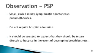 24 
Small, closed mildly symptomatic spontaneous 
pneumothoraces. 
Do not require hospital admission 
It should be stressed to patient that they should be return 
directly to hospital in the event of developing breathlessness. 
 