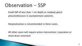 25 
Small SSP of less than 1 cm depth or isolated apical 
pneumothoraces in asymptomatic patients. 
Hospitalisation is recommended in these cases. 
All other cases will require active intervention ( aspiration or 
chest drain insertion) 
 