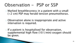 26 
Marked breathlessness in a patient with a small 
(<2 cm) PSP may herald tension pneumothorax. 
Observation alone is inappropriate and active 
intervation is required. 
If a patient is hospitalised for observation, 
supplemental high flow (10 l/min) oxygen should 
be given. 
 