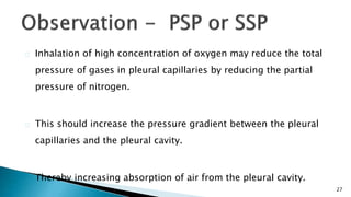 27 
Inhalation of high concentration of oxygen may reduce the total 
pressure of gases in pleural capillaries by reducing the partial 
pressure of nitrogen. 
This should increase the pressure gradient between the pleural 
capillaries and the pleural cavity. 
Thereby increasing absorption of air from the pleural cavity. 
 