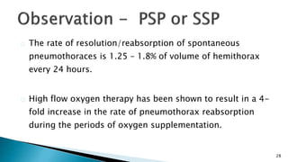 28 
The rate of resolution/reabsorption of spontaneous 
pneumothoraces is 1.25 – 1.8% of volume of hemithorax 
every 24 hours. 
High flow oxygen therapy has been shown to result in a 4- 
fold increase in the rate of pneumothorax reabsorption 
during the periods of oxygen supplementation. 
 