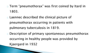 Term “pneumothorax” was first coined by Itard in 
1803. 
Laennec described the clinical picture of 
pneumothorax occurring in patients with 
pulmonary tuberculosis in 1819. 
Description of primary spontaneous pneumothorax 
occurring in healthy people was provided by 
Kjaergard in 1932 
 