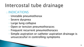 32 
INDICATIONS 
◦ Unstable pneumothorax 
◦ Severe dyspnea 
◦ Large lung collapse 
◦ Open or tension pneumothoraces 
◦ Frequent recurrent pneumothoraces 
◦ Simple aspiration or catheter aspiration drainage is 
unsuccessful in controlling symptoms 
 