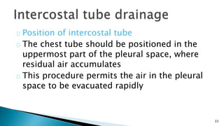 33 
Position of intercostal tube 
The chest tube should be positioned in the 
uppermost part of the pleural space, where 
residual air accumulates 
This procedure permits the air in the pleural 
space to be evacuated rapidly 
 
