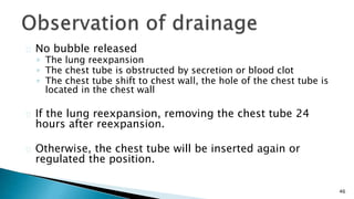 46 
No bubble released 
◦ The lung reexpansion 
◦ The chest tube is obstructed by secretion or blood clot 
◦ The chest tube shift to chest wall, the hole of the chest tube is 
located in the chest wall 
If the lung reexpansion, removing the chest tube 24 
hours after reexpansion. 
Otherwise, the chest tube will be inserted again or 
regulated the position. 
 