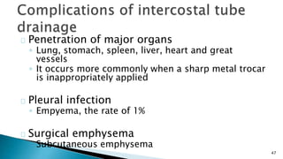 47 
Penetration of major organs 
◦ Lung, stomach, spleen, liver, heart and great 
vessels 
◦ It occurs more commonly when a sharp metal trocar 
is inappropriately applied 
Pleural infection 
◦ Empyema, the rate of 1% 
Surgical emphysema 
◦ Subcutaneous emphysema 
 