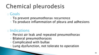 48 
Goals 
◦ To prevent pneumothorax recurrence 
◦ To produce inflammation of pleura and adhesions 
Indications 
◦ Persist air leak and repeated pneumothorax 
◦ Bilateral pneumothoraces 
◦ Complicated with bullae 
◦ Lung dysfunction, not tolerate to operation 
 