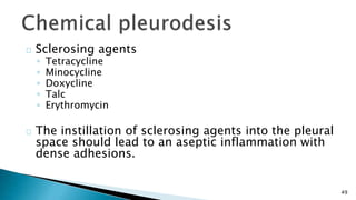 49 
Sclerosing agents 
◦ Tetracycline 
◦ Minocycline 
◦ Doxycline 
◦ Talc 
◦ Erythromycin 
The instillation of sclerosing agents into the pleural 
space should lead to an aseptic inflammation with 
dense adhesions. 
 