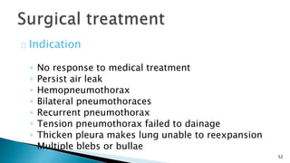 52 
Indication 
◦ No response to medical treatment 
◦ Persist air leak 
◦ Hemopneumothorax 
◦ Bilateral pneumothoraces 
◦ Recurrent pneumothorax 
◦ Tension pneumothorax failed to dainage 
◦ Thicken pleura makes lung unable to reexpansion 
◦ Multiple blebs or bullae 
 