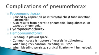 53 
Pyopneumothorax 
◦ Caused by aspiration or intercostal chest tube insertion 
(iatrogenic) 
◦ Also results from necrotic pneumonia, lung abscess, or 
caseous pneumonia 
Hydropneumothorax. 
Hemopneumotorax 
◦ Bleeding in pleural space. 
◦ Common cause is rupture of vessels in adhesions. 
◦ When lung reexpansion, bleeding will stop. 
◦ When bleeding persists, surgical ligation will be needed. 
 