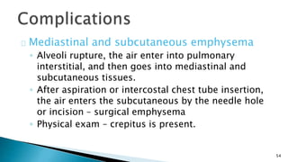54 
Mediastinal and subcutaneous emphysema 
◦ Alveoli rupture, the air enter into pulmonary 
interstitial, and then goes into mediastinal and 
subcutaneous tissues. 
◦ After aspiration or intercostal chest tube insertion, 
the air enters the subcutaneous by the needle hole 
or incision – surgical emphysema 
◦ Physical exam – crepitus is present. 
 