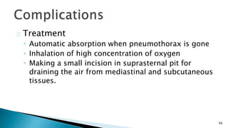 56 
Treatment 
◦ Automatic absorption when pneumothorax is gone 
◦ Inhalation of high concentration of oxygen 
◦ Making a small incision in suprasternal pit for 
draining the air from mediastinal and subcutaneous 
tissues. 
 