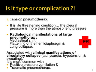 3. Tension pneumothorax:
 It is life threatening condition…The pleural
pressure is more than the atmospheric pressure.
 Radiological manifestations of large
pneumothorax :
Mediastinal shift,
Flattening of the hemidiaphragm &
Lung collapse.
Associated with clinical manifestations of
circulatory collapse (tachycardia, hypotension &
sweating).
It is more common with
 Positive pressure ventilation &
 Traumatic pneumothorax. 6
ER
 