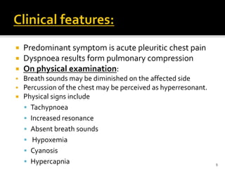  Predominant symptom is acute pleuritic chest pain
 Dyspnoea results form pulmonary compression
 On physical examination:
 Breath sounds may be diminished on the affected side
 Percussion of the chest may be perceived as hyperresonant.
 Physical signs include
 Tachypnoea
 Increased resonance
 Absent breath sounds
 Hypoxemia
 Cyanosis
 Hypercapnia 9
 