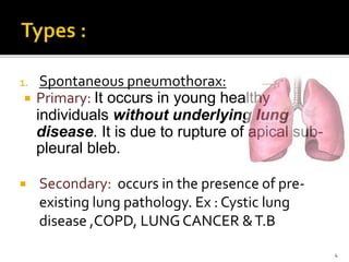 1. Spontaneous pneumothorax:
 Primary: It occurs in young healthy
individuals without underlying lung
disease. It is due to rupture of apical sub-
pleural bleb.
 Secondary: occurs in the presence of pre-
existing lung pathology. Ex : Cystic lung
disease ,COPD, LUNG CANCER &T.B
4
 