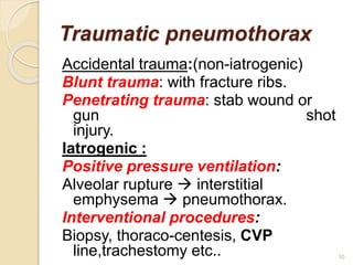 Traumatic pneumothorax
Accidental trauma:(non-iatrogenic)
Blunt trauma: with fracture ribs.
Penetrating trauma: stab wound or
gun shot
injury.
Iatrogenic :
Positive pressure ventilation:
Alveolar rupture  interstitial
emphysema  pneumothorax.
Interventional procedures:
Biopsy, thoraco-centesis, CVP
line,trachestomy etc.. 10
 
